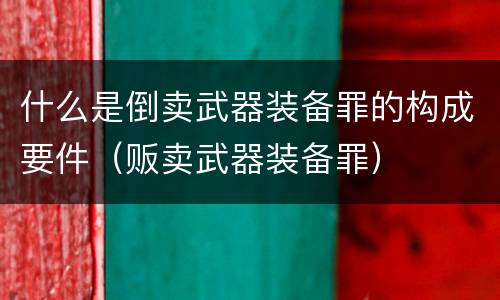 什么是倒卖武器装备罪的构成要件（贩卖武器装备罪）
