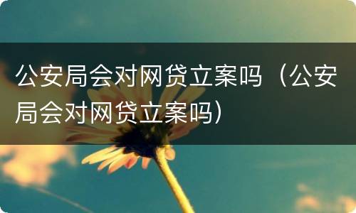 公安局会对网贷立案吗（公安局会对网贷立案吗）
