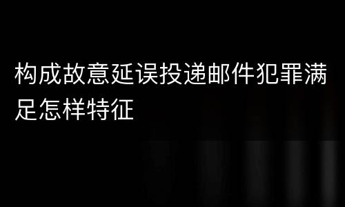 构成故意延误投递邮件犯罪满足怎样特征