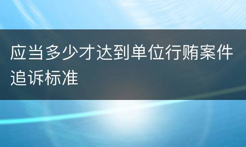应当多少才达到单位行贿案件追诉标准