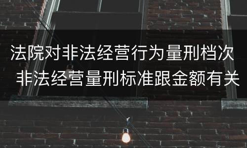 法院对非法经营行为量刑档次 非法经营量刑标准跟金额有关系么