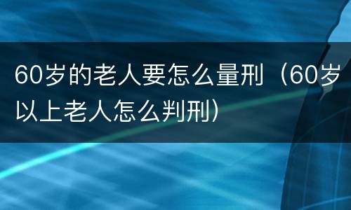 60岁的老人要怎么量刑（60岁以上老人怎么判刑）