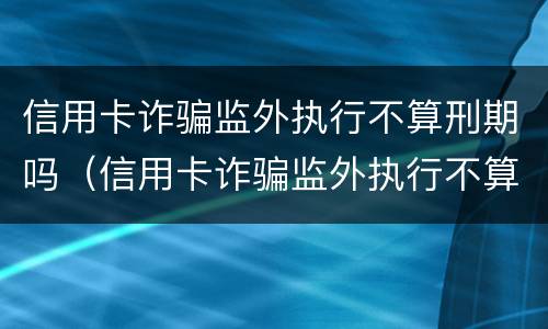 信用卡诈骗监外执行不算刑期吗（信用卡诈骗监外执行不算刑期吗怎么办）