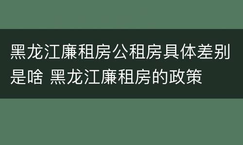 黑龙江廉租房公租房具体差别是啥 黑龙江廉租房的政策