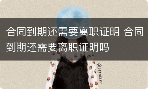 合同到期还需要离职证明 合同到期还需要离职证明吗