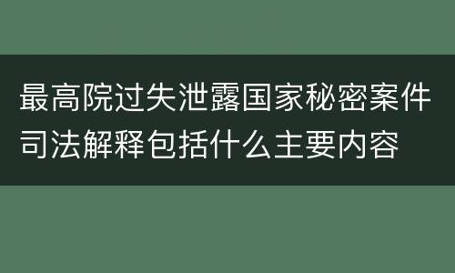最高院过失泄露国家秘密案件司法解释包括什么主要内容