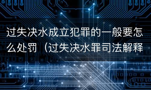过失决水成立犯罪的一般要怎么处罚（过失决水罪司法解释）