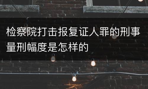 检察院打击报复证人罪的刑事量刑幅度是怎样的