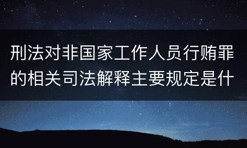 刑法对非国家工作人员行贿罪的相关司法解释主要规定是什么