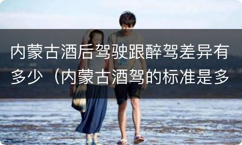 内蒙古酒后驾驶跟醉驾差异有多少（内蒙古酒驾的标准是多少）