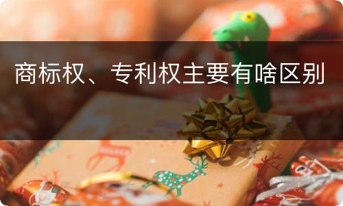 商标权、专利权主要有啥区别