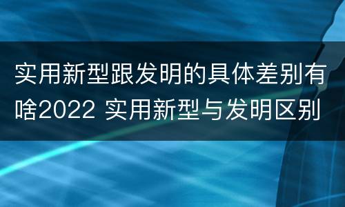 实用新型跟发明的具体差别有啥2022 实用新型与发明区别