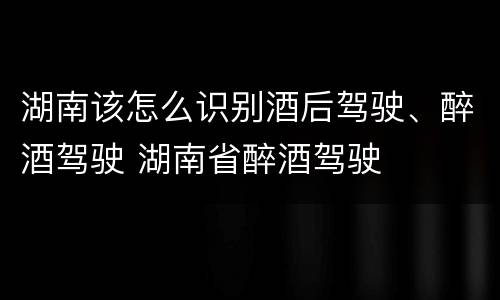 湖南该怎么识别酒后驾驶、醉酒驾驶 湖南省醉酒驾驶