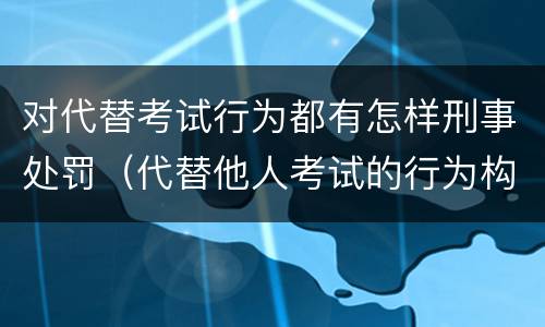 对代替考试行为都有怎样刑事处罚（代替他人考试的行为构成什么罪）