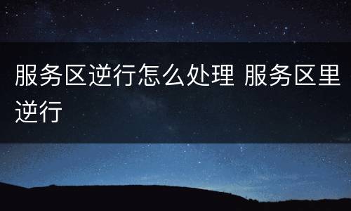 服务区逆行怎么处理 服务区里逆行