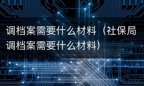 调档案需要什么材料（社保局调档案需要什么材料）