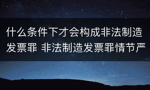什么条件下才会构成非法制造发票罪 非法制造发票罪情节严重的