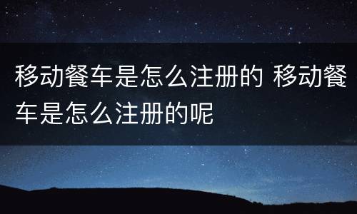 移动餐车是怎么注册的 移动餐车是怎么注册的呢