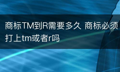 商标TM到R需要多久 商标必须打上tm或者r吗
