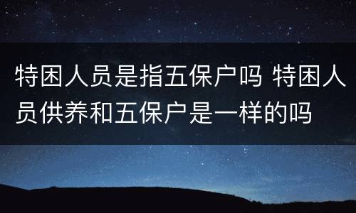 特困人员是指五保户吗 特困人员供养和五保户是一样的吗