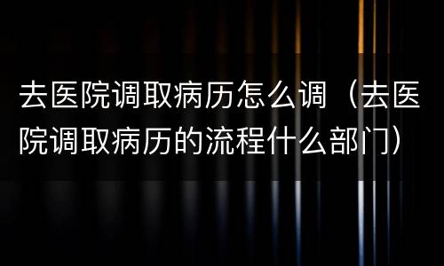 去医院调取病历怎么调（去医院调取病历的流程什么部门）