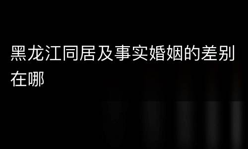 黑龙江同居及事实婚姻的差别在哪