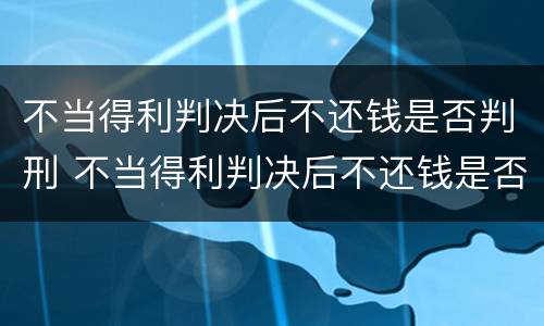 不当得利判决后不还钱是否判刑 不当得利判决后不还钱是否判刑了