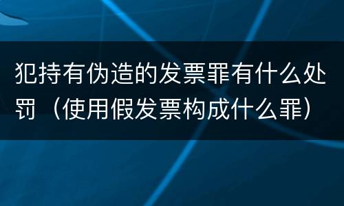 犯持有伪造的发票罪有什么处罚（使用假发票构成什么罪）