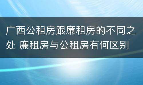 广西公租房跟廉租房的不同之处 廉租房与公租房有何区别
