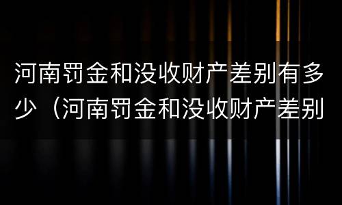 河南罚金和没收财产差别有多少（河南罚金和没收财产差别有多少钱）