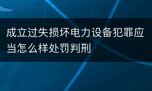成立过失损坏电力设备犯罪应当怎么样处罚判刑