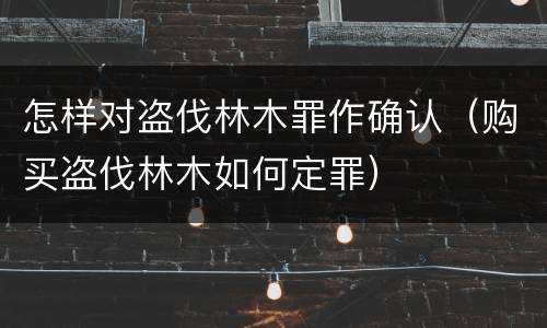怎样对盗伐林木罪作确认（购买盗伐林木如何定罪）