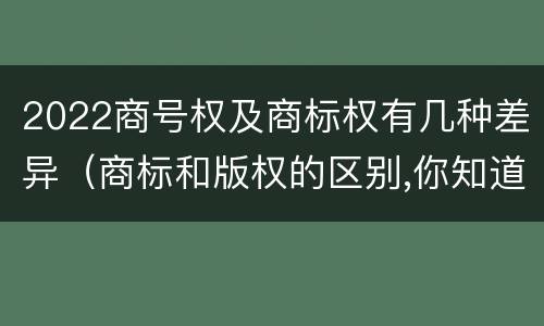 2022商号权及商标权有几种差异（商标和版权的区别,你知道多少?）