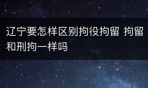 辽宁要怎样区别拘役拘留 拘留和刑拘一样吗