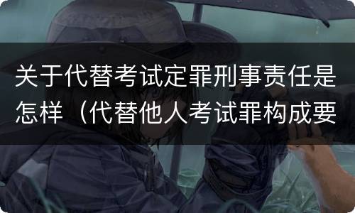 关于代替考试定罪刑事责任是怎样（代替他人考试罪构成要件有何规定）