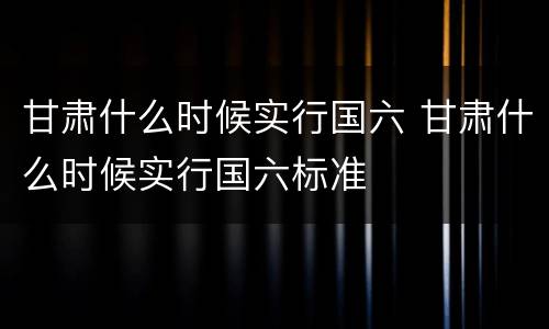 甘肃什么时候实行国六 甘肃什么时候实行国六标准