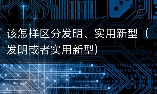 该怎样区分发明、实用新型（发明或者实用新型）