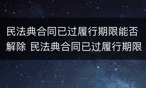 民法典合同已过履行期限能否解除 民法典合同已过履行期限能否解除合同