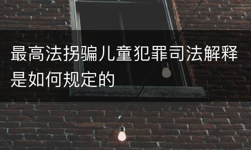 最高法拐骗儿童犯罪司法解释是如何规定的