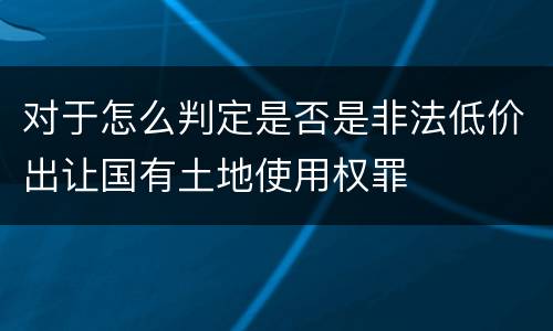 对于怎么判定是否是非法低价出让国有土地使用权罪