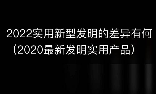 2022实用新型发明的差异有何（2020最新发明实用产品）