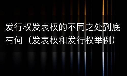 发行权发表权的不同之处到底有何（发表权和发行权举例）