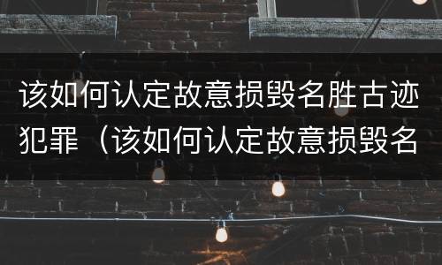 该如何认定故意损毁名胜古迹犯罪（该如何认定故意损毁名胜古迹犯罪行为）