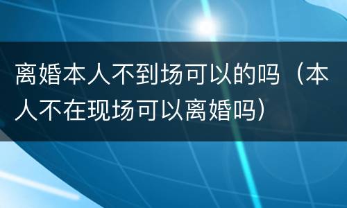 离婚本人不到场可以的吗（本人不在现场可以离婚吗）
