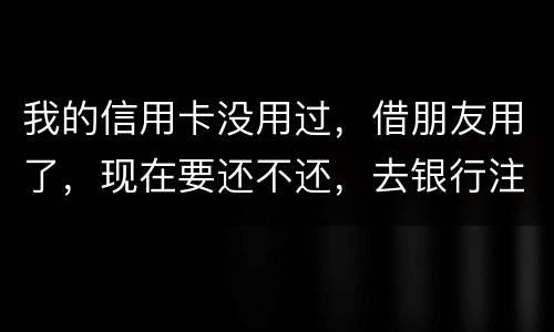 我的信用卡没用过，借朋友用了，现在要还不还，去银行注销又有欠款，怎么办啊
