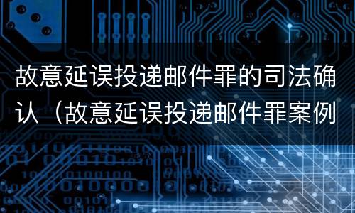 故意延误投递邮件罪的司法确认（故意延误投递邮件罪案例）