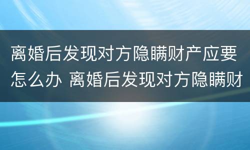 离婚后发现对方隐瞒财产应要怎么办 离婚后发现对方隐瞒财产应要怎么办理