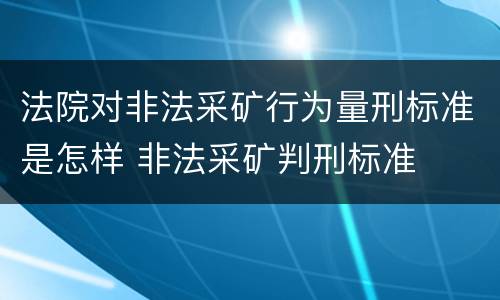 法院对非法采矿行为量刑标准是怎样 非法采矿判刑标准