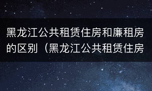 黑龙江公共租赁住房和廉租房的区别（黑龙江公共租赁住房和廉租房的区别在哪）