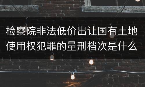 检察院非法低价出让国有土地使用权犯罪的量刑档次是什么